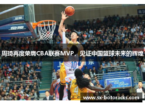周琦再度荣膺CBA联赛MVP，见证中国篮球未来的辉煌